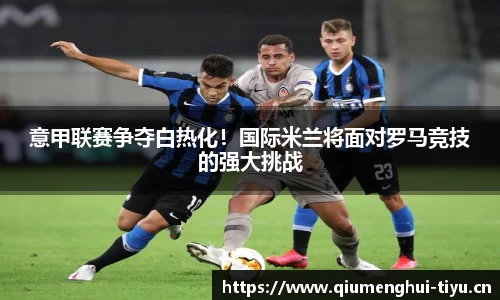 意甲联赛争夺白热化！国际米兰将面对罗马竞技的强大挑战