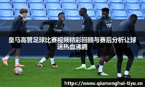 皇马高管足球比赛视频精彩回顾与赛后分析让球迷热血沸腾