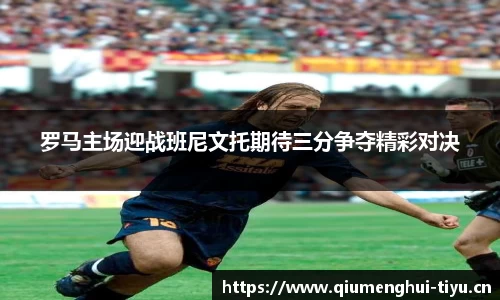 罗马主场迎战班尼文托期待三分争夺精彩对决